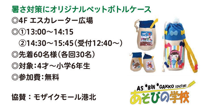 暑さ対策にオリジナルペットボトルケース
◎4F エスカレーター広場
◎①13:00～14:15 
　②14:30～15:45（受付12:40〜）
◎先着60名様(各回30名)
◎対象：4才～小学6年生
◎参加費：無料
