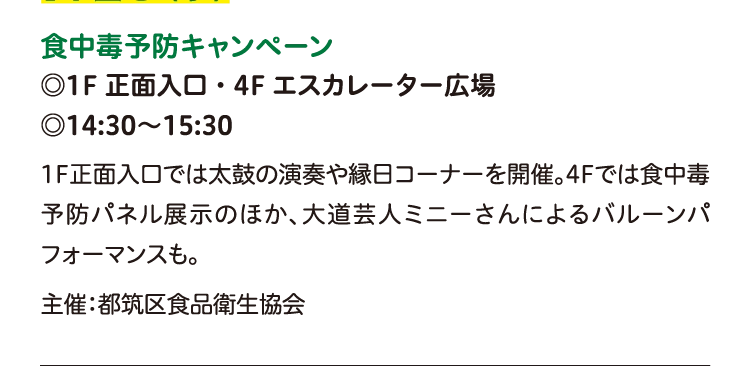 食中毒予防キャンペーン
◎1F 正面入口・4F エスカレーター広場
◎14:30〜15:30
1F正面入口では太鼓の演奏や縁日コーナーを開催。4Fでは食中毒予防パネル展示のほか、大道芸人ミニーさんによるバルーンパフォーマンスも。
主催：都筑区食品衛生協会
