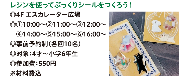 レジンを使ってぷっくりシールをつくろう！
◎4F エスカレーター広場
◎①10:00～②11:00～③12:00～ 
　④14:00～⑤15:00～⑥16:00～
◎事前予約制（各回10名）
◎対象：4才～小学6年生
◎参加費：550円
※材料費込