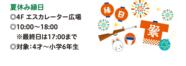夏休み縁日
◎4F エスカレーター広場
◎10:00〜18:00
　※最終日は17:00まで
◎対象：4才～小学6年生