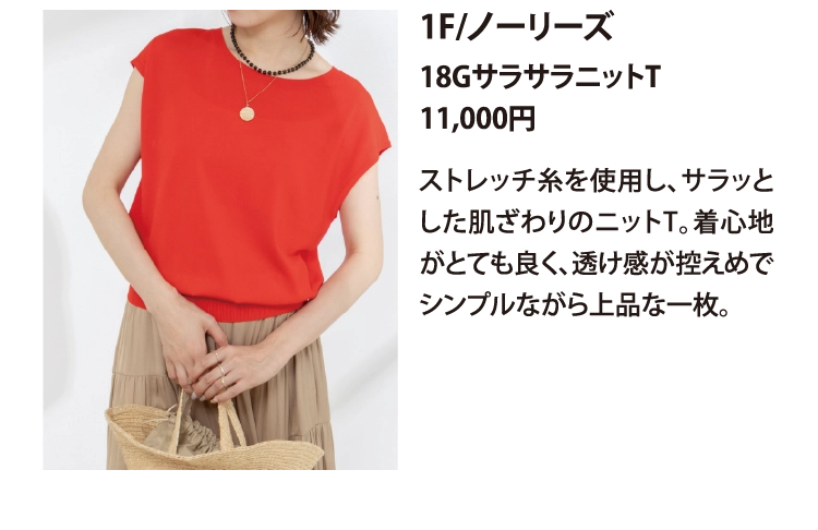 1F/ノーリーズ
18GサラサラニットT
11,000円
ストレッチ糸を使用し、サラッとした肌ざわりのニットT。着心地がとても良く、透け感が控えめでシンプルながら上品な一枚。
