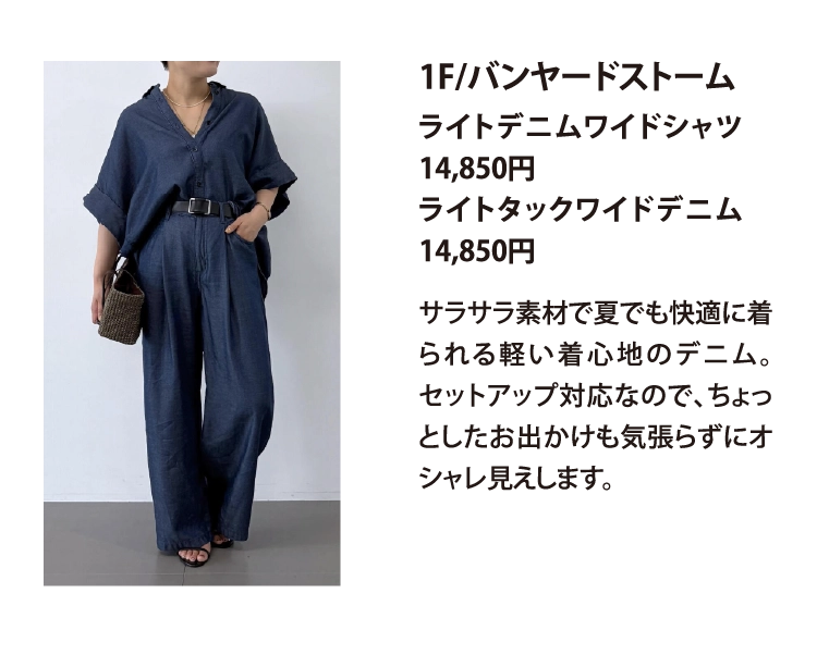 1F/バンヤードストーム
ライトデニムワイドシャツ　14,850円
ライトタックワイドデニム　14,850円
サラサラ素材で夏でも快適に着られる軽い着心地のデニム。セットアップ対応なので、ちょっとしたお出かけも気張らずにオシャレ見えします。