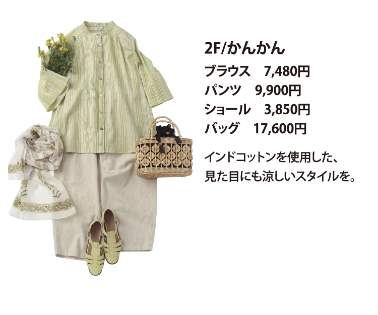 2F/かんかん
ブラウス　7,480円
パンツ　9,900円
ショール　3,850円
バッグ　17,600円
インドコットンを使用した、
見た目にも涼しいスタイルを。