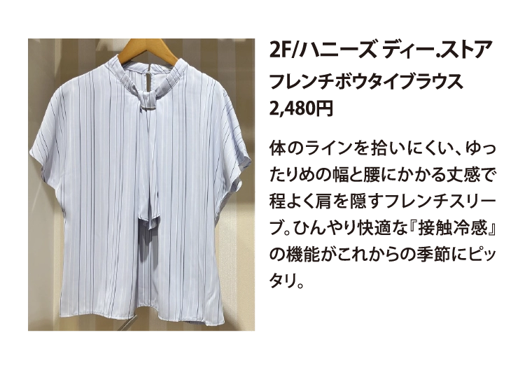 2F/ハニーズ ディー.ストア
フレンチボウタイブラウス
2,480円
体のラインを拾いにくい、ゆったりめの幅と腰にかかる丈感で程よく肩を隠すフレンチスリーブ。ひんやり快適な『接触冷感』の機能がこれからの季節にピッタリ。