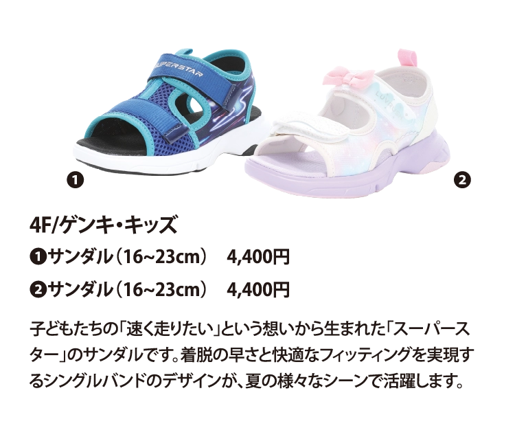 4F/ゲンキ・キッズ
❶サンダル（16~23cm）　4,400円
❷サンダル（16~23cm）　4,400円
子どもたちの「速く走りたい」という想いから生まれた「スーパースター」のサンダルです。着脱の早さと快適なフィッティングを実現するシングルバンドのデザインが、夏の様々なシーンで活躍します。