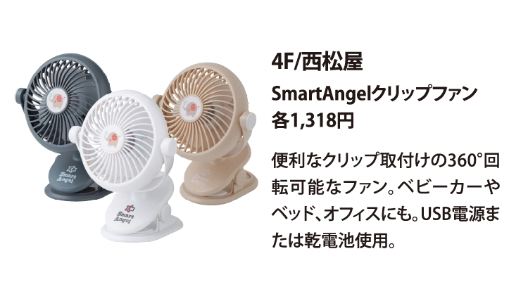 4F/西松屋
SmartAngelクリップファン
各1,318円
便利なクリップ取付けの360°回転可能なファン。ベビーカーやベッド、オフィスにも。USB電源または乾電池使用。