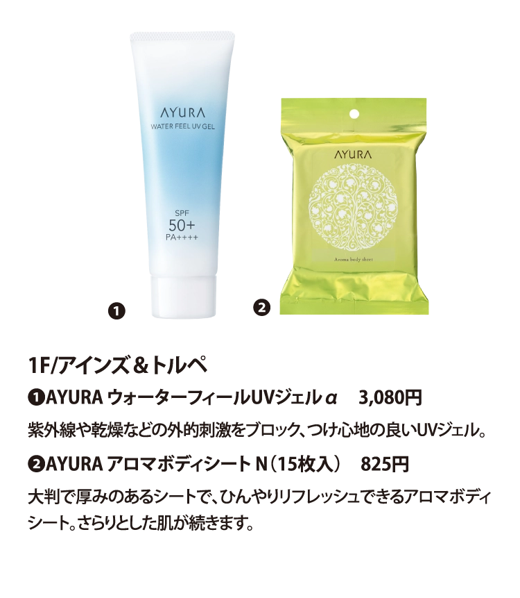 1F/アインズ＆トルペ
❶AYURA ウォーターフィールUVジェルα　3,080円
紫外線や乾燥などの外的刺激をブロック、つけ心地の良いUVジェル。
❷AYURA アロマボディシート N（15枚入）　825円
大判で厚みのあるシートで、ひんやりリフレッシュできるアロマボディシート。さらりとした肌が続きます。