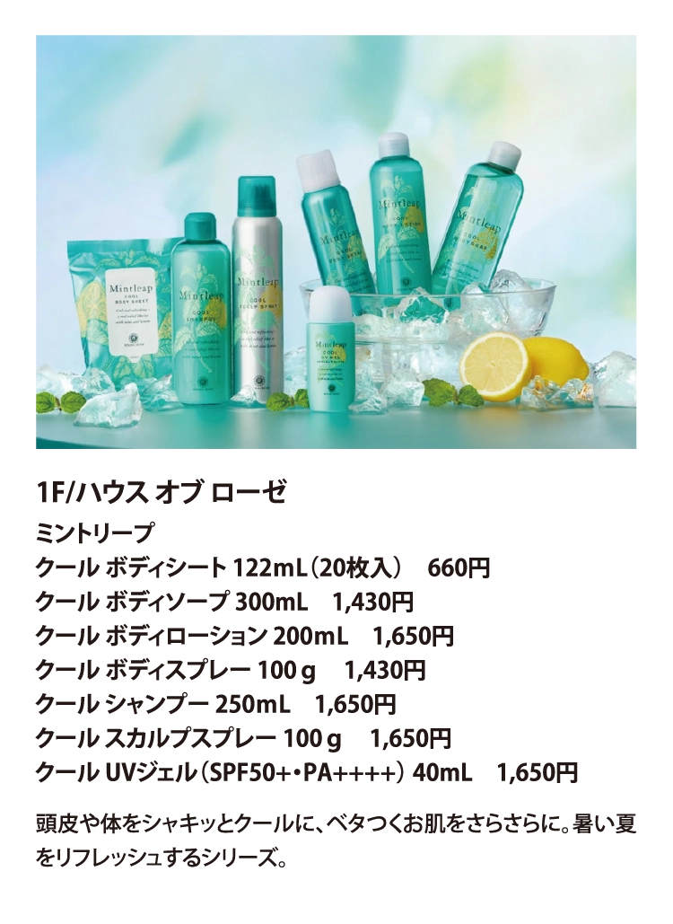 1F/ハウス オブ ローゼ
ミントリープ 
クール ボディシート 122ｍL（20枚入）　660円
クール ボディソープ 300mL　1,430円
クール ボディローション 200ｍL　1,650円
クール ボディスプレー 100ｇ　1,430円
クール シャンプー 250ｍL　1,650円
クール スカルプスプレー 100ｇ　1,650円
クール UVジェル（SPF50+・PA++++） 40mL　1,650円
頭皮や体をシャキッとクールに、ベタつくお肌をさらさらに。暑い夏をリフレッシュするシリーズ。