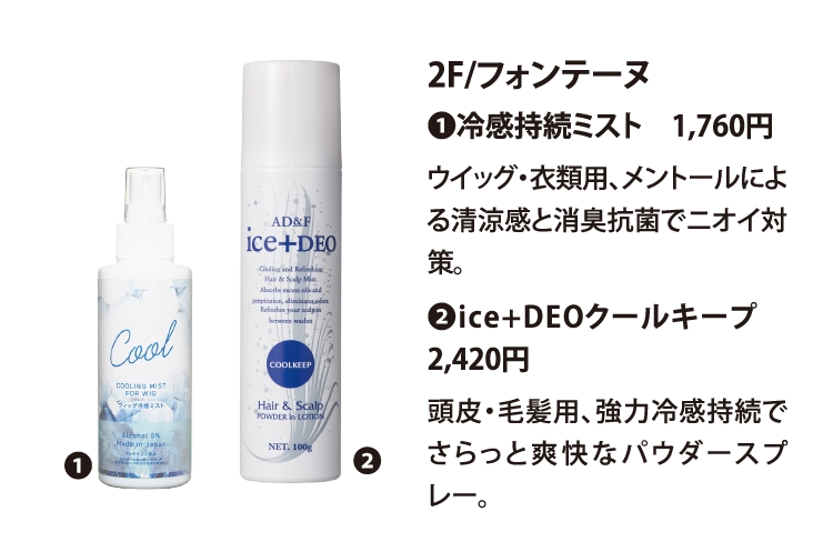 2F/フォンテーヌ
❶冷感持続ミスト　1,760円
ウイッグ・衣類用、メントールによる清涼感と消臭抗菌でニオイ対策。
❷ice+DEOクールキープ　2,420円
頭皮・毛髪用、強力冷感持続でさらっと爽快なパウダースプレー。
