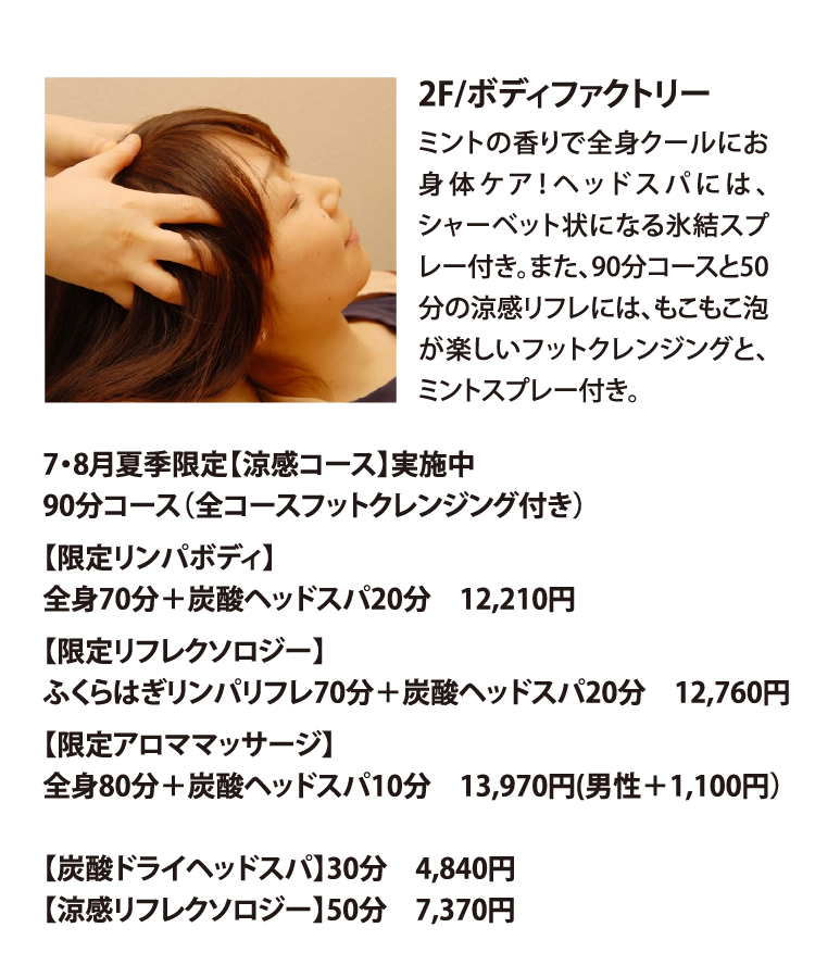 2F/ボディファクトリー
ミントの香りで全身クールにお身体ケア！ヘッドスパには、シャーベット状になる氷結スプレー付き。また、90分コースと50分の涼感リフレには、もこもこ泡が楽しいフットクレンジングと、ミントスプレー付き。