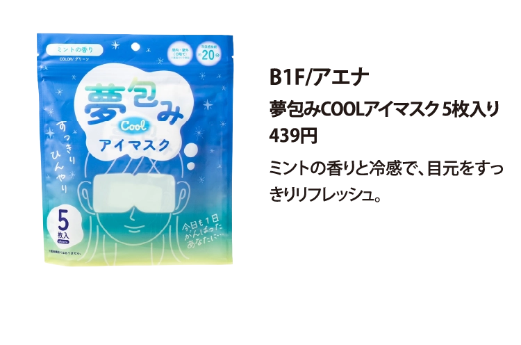 B1F/アエナ
夢包みCOOLアイマスク 5枚入り
439円
ミントの香りと冷感で、目元をすっきりリフレッシュ。