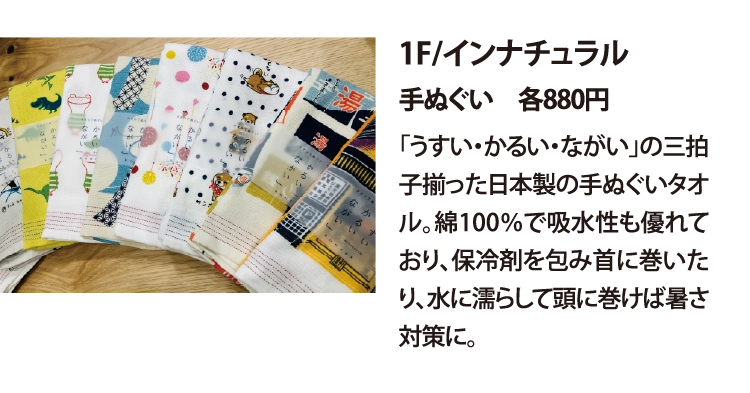 1F/インナチュラル
手ぬぐい　各880円
「うすい・かるい・ながい」の三拍子揃った日本製の手ぬぐいタオル。綿100％で吸水性も優れており、保冷剤を包み首に巻いたり、水に濡らして頭に巻けば暑さ対策に。