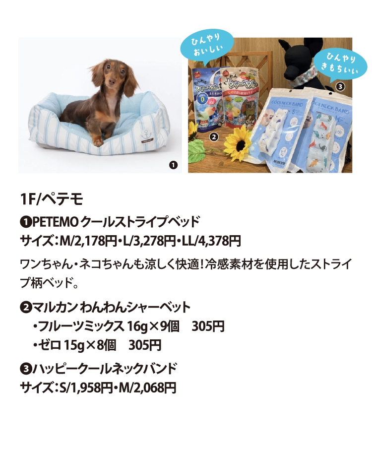 1F/ペテモ
❶PETEMO クールストライプベッド
サイズ：M/2,178円・L/3,278円・LL/4,378円
ワンちゃん・ネコちゃんも涼しく快適！冷感素材を使用したストライプ柄ベッド。
❷マルカン わんわんシャーベット
　・フルーツミックス 16g×9個　305円
　・ゼロ 15g×8個　305円
❸ハッピークールネックバンド
サイズ：S/1,958円・M/2,068円