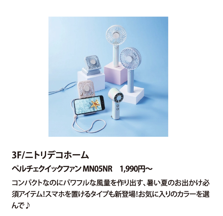 3F/ニトリデコホーム
ペルチェクイックファン MN05NR　1,990円〜
コンパクトなのにパワフルな風量を作り出す､暑い夏のお出かけ必須アイテム！スマホを置けるタイプも新登場！お気に入りのカラーを選んで♪

