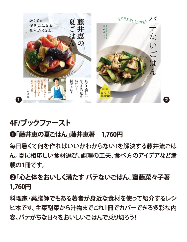 4F/ブックファースト
❶「藤井恵の夏ごはん」藤井恵著　1,760円
毎日暑くて何を作ればいいかわからない！を解決する藤井流ごはん。夏に相応しい食材選び、調理の工夫、食べ方のアイデアなど満載の1冊です。
❷「心と体をおいしく満たす バテないごはん」齋藤菜々子著　1,760円
料理家・薬膳師でもある著者が身近な食材を使って紹介するレシピ本です。主菜副菜から汁物までこれ1冊でカバーできる多彩な内容。バテがちな日々をおいしいごはんで乗り切ろう！　